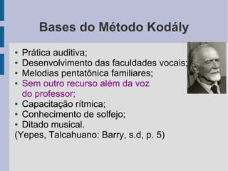 Bases do Método Kodály
● Prática auditiva;
● Desenvolvimento das faculdades vocais;
● Melodias pentatônica familiares;
● Sem outro recurso além da voz
do professor;
● Capacitação rítmica;
● Conhecimento de solfejo;
● Ditado musical.
(Yepes, Talcahuano: Barry, s.d, p. 5)
 