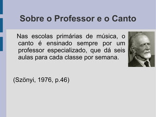 Sobre o Professor e o Canto
Nas escolas primárias de música, o
canto é ensinado sempre por um
professor especializado, que dá seis
aulas para cada classe por semana.
(Szönyi, 1976, p.46)
 