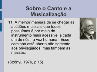 Sobre o Canto e a
Musicalização
11. A melhor maneira de se chegar às
aptidões musicais que todos
possuímos é por meio do
instrumento mais acessível a cada
um de nós: a voz humana. Esse
caminho está aberto não somente
aos privilegiados, mas também às
massas.
(Szönyi, 1976, p.15)
 