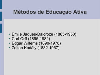 Métodos de Educação Ativa
● Emile Jaques-Dalcroze (1865-1950)
● Carl Orff (1895-1982)
● Edgar Willems (1890-1978)
● Zoltan Kodály (1882-1967)
 