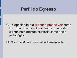 Perfil do Egresso
C – Capacidade pra utilizar a própria voz como
instrumento educacional, bem como poder
utilizar instrumentos musicais como apoio
pedagógico.
PP Curso de Música Licenciatura Unimep, p.14.
 