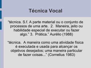 Técnica Vocal
“técnica. S.f. A parte material ou o conjunto de
processos de uma arte. 2. Maneira, jeito ou
habilidade especial de executar ou fazer
algo.” 3. Prática.” Aurélio (1988)
“técnica. A maneira como uma atividade física
é executada e usada para alcançar os
objetivos desejados; uma maneira particular
de fazer coisas...” (Cornelius 1983)
 