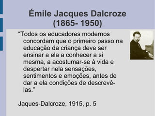 Émile Jacques Dalcroze
(1865- 1950)
“Todos os educadores modernos
concordam que o primeiro passo na
educação da criança deve ser
ensinar a ela a conhecer a si
mesma, a acostumar-se à vida e
despertar nela sensações,
sentimentos e emoções, antes de
dar a ela condições de descrevê-
las.”
Jaques-Dalcroze, 1915, p. 5
 