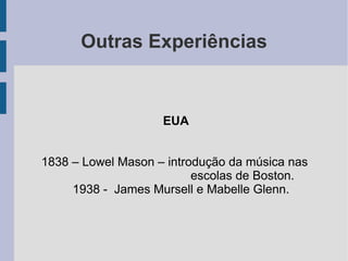 Outras Experiências
EUA
1838 – Lowel Mason – introdução da música nas
escolas de Boston.
1938 - James Mursell e Mabelle Glenn.
 