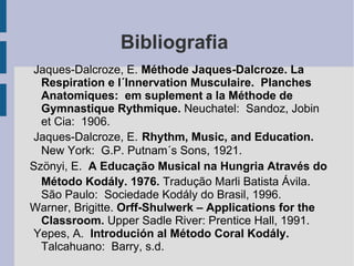 Bibliografia
Jaques-Dalcroze, E. Méthode Jaques-Dalcroze. La
Respiration e l´Innervation Musculaire. Planches
Anatomiques: em suplement a la Méthode de
Gymnastique Rythmique. Neuchatel: Sandoz, Jobin
et Cia: 1906.
Jaques-Dalcroze, E. Rhythm, Music, and Education.
New York: G.P. Putnam´s Sons, 1921.
Szönyi, E. A Educação Musical na Hungria Através do
Método Kodály. 1976. Tradução Marli Batista Ávila.
São Paulo: Sociedade Kodály do Brasil, 1996.
Warner, Brigitte. Orff-Shulwerk – Applications for the
Classroom. Upper Sadle River: Prentice Hall, 1991.
Yepes, A. Introdución al Método Coral Kodály.
Talcahuano: Barry, s.d.
 
