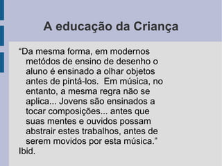 A educação da Criança
“Da mesma forma, em modernos
metódos de ensino de desenho o
aluno é ensinado a olhar objetos
antes de pintá-los. Em música, no
entanto, a mesma regra não se
aplica... Jovens são ensinados a
tocar composições... antes que
suas mentes e ouvidos possam
abstrair estes trabalhos, antes de
serem movidos por esta música.”
Ibid.
 