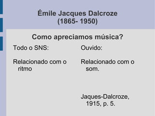 Émile Jacques Dalcroze
(1865- 1950)
Como apreciamos música?
Ouvido:
Relacionado com o
som.
Jaques-Dalcroze,
1915, p. 5.
Todo o SNS:
Relacionado com o
ritmo
 