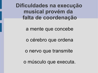 Dificuldades na execução
musical provém da
falta de coordenação
a mente que concebe
o cérebro que ordena
o nervo que transmite
o músculo que executa.
 