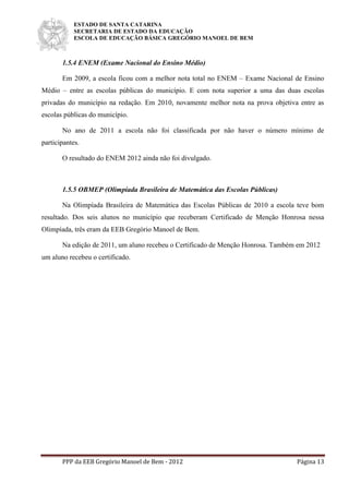 ESTADO DE SANTA CATARINA
SECRETARIA DE ESTADO DA EDUCAÇÃO
ESCOLA DE EDUCAÇÃO BÁSICA GREGÓRIO MANOEL DE BEM
PPP da EEB Gregório Manoel de Bem - 2012 Página 13
1.5.4 ENEM (Exame Nacional do Ensino Médio)
Em 2009, a escola ficou com a melhor nota total no ENEM – Exame Nacional de Ensino
Médio – entre as escolas públicas do município. E com nota superior a uma das duas escolas
privadas do município na redação. Em 2010, novamente melhor nota na prova objetiva entre as
escolas públicas do município.
No ano de 2011 a escola não foi classificada por não haver o número mínimo de
participantes.
O resultado do ENEM 2012 ainda não foi divulgado.
1.5.5 OBMEP (Olimpíada Brasileira de Matemática das Escolas Públicas)
Na Olimpíada Brasileira de Matemática das Escolas Públicas de 2010 a escola teve bom
resultado. Dos seis alunos no município que receberam Certificado de Menção Honrosa nessa
Olimpíada, três eram da EEB Gregório Manoel de Bem.
Na edição de 2011, um aluno recebeu o Certificado de Menção Honrosa. Também em 2012
um aluno recebeu o certificado.
 