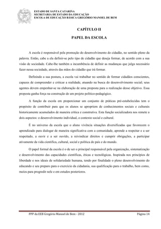 ESTADO DE SANTA CATARINA
SECRETARIA DE ESTADO DA EDUCAÇÃO
ESCOLA DE EDUCAÇÃO BÁSICA GREGÓRIO MANOEL DE BEM
PPP da EEB Gregório Manoel de Bem - 2012 Página 14
CAPÍTULO II
PAPEL DA ESCOLA
A escola é responsável pela promoção do desenvolvimento do cidadão, no sentido pleno da
palavra. Então, cabe a ela definir-se pelo tipo de cidadão que deseja formar, de acordo com a sua
visão de sociedade. Cabe-lhe também a incumbência de definir as mudanças que julga necessário
fazer nessa sociedade, através das mãos do cidadão que irá formar.
Definindo a sua postura, a escola vai trabalhar no sentido de formar cidadãos conscientes,
capazes de compreender e criticar a realidade, atuando na busca do desenvolvimento social; seus
agentes devem empenhar-se na elaboração de uma proposta para a realização desse objetivo. Essa
proposta ganha força na construção de um projeto político-pedagógico.
A função da escola em proporcionar um conjunto de práticas pré-estabelecidas tem o
propósito de contribuir para que os alunos se apropriem de conhecimentos sociais e culturais
historicamente acumulados de maneira crítica e construtiva. Esta função socializadora nos remete a
dois aspectos: o desenvolvimento individual, o contexto social e cultural.
É no universo da escola que o aluno vivência situações diversificadas que favorecem o
aprendizado para dialogar de maneira significativa com a comunidade, aprende a respeitar e a ser
respeitado, a ouvir e a ser ouvido, a reivindicar direitos e cumprir obrigações, a participar
ativamente da vida cientifica, cultural, social e política do país e do mundo.
O papel formal da escola é o de ser o principal responsável pela organização, sistematização
e desenvolvimento das capacidades científicas, éticas e tecnológicas. Inspirada nos princípios de
liberdade e nos ideais de solidariedade humana, tendo por finalidade o pleno desenvolvimento do
educando e seu preparo para o exercício da cidadania, sua qualificação para o trabalho, bem como,
meios para progredir nele e em estudos posteriores.
 