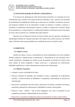 ESTADO DE SANTA CATARINA
SECRETARIA DE ESTADO DA EDUCAÇÃO
ESCOLA DE EDUCAÇÃO BÁSICA GREGÓRIO MANOEL DE BEM
PPP da EEB Gregório Manoel de Bem - 2012 Página 15
2.1 INTENCIONALIDADE DA PRÁTICA PEDAGÓGICA
É no processo de apropriação do saber historicamente produzido e na construção de novos
conhecimentos que o homem se faz sujeito da história. Educação é, pois, o processo de construção
do entendimento da totalidade das relações que se processam na sociedade e na natureza, processos
que propiciem condições de se ler criticamente o mundo, de conhecer a si próprio, a natureza, a
sociedade a se transformar, transformando a natureza, o mundo e a relação entre os homens. Diante
de tais perspectivas, a criança (sujeito) e o conhecimento (objeto) se relacionam através da interação
do social. Cabe ao professor ser o mediador desta ação educativa.
Baseamos-nos na Proposta Curricular de Santa Catarina que nos apresenta concepções de
aprendizagem baseadas em Vygotsky, pela qual se faz relação com a cultura concreta; e por Wallon
onde o indivíduo forma sua personalidade com a mediação do meio, nas relações sociais.
2.2 OBJETIVOS
2.2.1 Objetivos Gerais
Garantir aos alunos o acesso e a permanência na escola, empenhando-se em criar condições
materiais (objetivas e subjetivas) para a compreensão e o discernimento de suas interações com o
mundo, interferindo e interagindo nas relações sociais de produção em benefício do coletivo, bem
como cumprir de forma competente a função social que é a apropriação do conhecimento,
habilidades significativas e valores determinantes do processo de transformação;
2.2.2 Objetivos Específicos
 Assegurar o acesso e permanência do aluno;
 Promover educação de qualidade, que possibilite ao aluno a apropriação do conhecimento
científico, o desenvolvimento de habilidades e competências, determinantes no processo de
transformação;
 Desenvolver a capacidade crítica dos alunos e professores em relação a conteúdos curriculares,
permitindo a aplicação de conhecimentos e habilidades em tarefas: teórico/prática.
 Promover a ação – reflexão – ação do fazer pedagógico; com vistas à construção de uma
competência necessária à implementação de novas práticas;
 Desenvolver a consciência ecológica dos alunos como questão de vivência e sobrevivência;
 