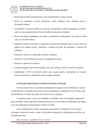 ESTADO DE SANTA CATARINA
SECRETARIA DE ESTADO DA EDUCAÇÃO
ESCOLA DE EDUCAÇÃO BÁSICA GREGÓRIO MANOEL DE BEM
PPP da EEB Gregório Manoel de Bem - 2012 Página 16
 Desenvolver projetos que promovam a vida, transformando o espaço escolar;
 Inserir nos conteúdos os temas transversais: saúde, cidadania, ética, educação sexual e
diversidade cultural;
 Acompanhar o desenvolvimento do currículo, aprimorando a prática pedagógica tornando-a
cada vez mais comprometida na busca de melhores dias para a sociedade;
 Buscar uma prática pedagógica que supere os problemas de indisciplina e que torne a escola
cada vez mais democrática;
 Organizar encontros com todos os segmentos escolares para definição cada vez mais clara dos
objetivos da unidade escolar, construção e avaliação de metas que garantam o exercício da
cidadania;
 Organizar e incentivar a agilização do grêmio estudantil;
 Incentivar o uso da biblioteca, inclusive a ampliação do acervo;
 Promover e desenvolver projetos;
 Combater qualquer tipo de discriminação, seja racial, política, social ou mesmo de opiniões;
 Implementar o P.P.P. envolvendo alunos, pais, equipe gestora, especialistas em assuntos
técnicos, professores e funcionários para avaliação periódica.
2.3 PLANEJAMENTO DE EVENTOS CÍVICOS E SOCIAIS
No início do ano letivo, no período de planejamento, Equipe Gestora e Professores reúnem-
se para planejar as atividades do ano letivo, bem como planejar o Calendário Cívico e Social, onde
são distribuídos os eventos de acordo com as datas cívicas e projetos.
Ao analisar a data e o tema a ser abordado, é escolhido o setor e/ou disciplina responsável
pelas atividades. Todos sugerem atividades pertinentes ao evento. Depois de definidas as atividades,
estas são distribuídas aos profissionais e turmas evolvidos.
Como resultado dessa reunião, é preparado o documento “Calendário Cívico e Social”,
constando as datas dos eventos, o setor e/ou disciplina responsável, os profissionais evolvidos e as
atividades previstas.
Obs.: Em anexo, Calendário Cívico e Social.
 