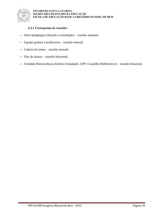 ESTADO DE SANTA CATARINA
SECRETARIA DE ESTADO DA EDUCAÇÃO
ESCOLA DE EDUCAÇÃO BÁSICA GREGÓRIO MANOEL DE BEM
PPP da EEB Gregório Manoel de Bem - 2012 Página 18
2.4.1 Cronograma de reuniões
 Setor pedagógico (direção e orientação) – reunião semanal;
 Equipe gestora e professores – reunião mensal;
 Líderes de turma – reunião mensal;
 Pais de alunos – reunião bimestral;
 Entidade Democráticas (Grêmio Estudantil, APP, Conselho Deliberativo) – reunião bimestral.
 