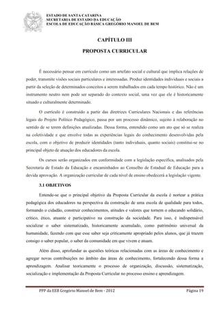 ESTADO DE SANTA CATARINA
SECRETARIA DE ESTADO DA EDUCAÇÃO
ESCOLA DE EDUCAÇÃO BÁSICA GREGÓRIO MANOEL DE BEM
PPP da EEB Gregório Manoel de Bem - 2012 Página 19
CAPÍTULO III
PROPOSTA CURRICULAR
É necessário pensar em currículo como um artefato social e cultural que implica relações de
poder, transmite visões sociais particulares e interessadas. Produz identidades individuais e sociais a
partir da seleção de determinados conceitos a serem trabalhados em cada tempo histórico. Não é um
instrumento neutro nem pode ser separado do contexto social, uma vez que ele é historicamente
situado e culturalmente determinado.
O currículo é construído a partir das diretrizes Curriculares Nacionais e das referências
legais do Projeto Político Pedagógico, passa por um processo dinâmico, sujeito à relaboração no
sentido de se terem definições atualizadas. Dessa forma, entendido como um ato que só se realiza
na coletividade e que envolve todas as experiências legais do conhecimento desenvolvidas pela
escola, com o objetivo de produzir identidades (tanto individuais, quanto sociais) constitui-se no
principal objeto de atuação dos educadores da escola.
Os cursos serão organizados em conformidade com a legislação específica, analisados pela
Secretaria de Estado da Educação e encaminhados ao Conselho de Estadual de Educação para a
devida aprovação. A organização curricular de cada nível de ensino obedecerá a legislação vigente.
3.1 OBJETIVOS
Entende-se que o principal objetivo da Proposta Curricular da escola é nortear a prática
pedagógica dos educadores na perspectiva da construção de uma escola de qualidade para todos,
formando o cidadão, construir conhecimentos, atitudes e valores que tornem o educando solidário,
crítico, ético, atuante e participativo na construção da sociedade. Para isso, é indispensável
socializar o saber sistematizado, historicamente acumulado, como patrimônio universal da
humanidade, fazendo com que esse saber seja criticamente apropriado pelos alunos, que já trazem
consigo o saber popular, o saber da comunidade em que vivem e atuam.
Além disso, aprofundar as questões teóricas relacionadas com as áreas de conhecimento e
agregar novas contribuições no âmbito das áreas de conhecimento, fortalecendo dessa forma a
aprendizagem. Analisar teoricamente o processo de organização, discussão, sistematização,
socialização e implementação da Proposta Curricular no processo ensino e aprendizagem.
 