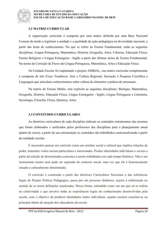 ESTADO DE SANTA CATARINA
SECRETARIA DE ESTADO DA EDUCAÇÃO
ESCOLA DE EDUCAÇÃO BÁSICA GREGÓRIO MANOEL DE BEM
PPP da EEB Gregório Manoel de Bem - 2012 Página 20
3.2 MATRIZ CURRICULAR
A organização curricular é composta por uma matriz definida por uma Base Nacional
Comum de modo a legitimar a unidade e a qualidade da ação pedagógica na diversidade nacional, a
partir das áreas de conhecimento. No que se refere ao Ensino Fundamental, estão as seguintes
disciplinas: Língua Portuguesa, Matemática, História, Geografia, Artes, Ciências, Educação Física,
Ensino Religioso e Língua Estrangeira - Inglês a partir das últimas séries do Ensino Fundamental.
Na turma de Correção de Fluxo são Língua Portuguesa, Matemática, Artes e Educação Física
Na Unidade Escolar foi implantado o projeto AMBIAL, sua matriz curricular complementar
é composta de três Eixos Temáticos: Arte e Cultura Regional, Iniciação à Pesquisa Científica e
Linguagem que articulam conhecimentos sobre cultura de alimentos a prática de artesanato.
Na matriz do Ensino Médio, está explicita as seguintes disciplinas: Biologia, Matemática,
Geografia, História, Educação Física, Língua Estrangeira - Inglês, Língua Portuguesa e Literatura,
Sociologia, Filosofia, Física, Química, Artes.
3.3 CONTEÚDOS CURRICULARES
As diretrizes curriculares de cada disciplina indicam os conteúdos estruturantes das mesmas
que foram elaborados e unificados pelos professores das disciplinas para o planejamento anual
(plano de curso), a partir de sua estruturação os conteúdos são trabalhados contextualizando a partir
da realidade escolar.
É necessário pensar em currículo como um artefato social e cultural que implica relações de
poder, transmite visões sociais particulares e interessadas. Produz identidades individuais e sociais a
partir da seleção de determinados conceitos a serem trabalhados em cada tempo histórico. Não é um
instrumento neutro nem pode ser separado do contexto social, uma vez que ele é historicamente
situado e culturalmente determinado.
O currículo é construído a partir das diretrizes Curriculares Nacionais e das referências
legais do Projeto Político Pedagógico, passa por um processo dinâmico, sujeito à relaboração no
sentido de se terem definições atualizadas. Dessa forma, entendido como um ato que só se realiza
na coletividade e que envolve todas as experiências legais do conhecimento desenvolvidas pela
escola, com o objetivo de produzir identidades (tanto individuais, quanto sociais) constitui-se no
principal objeto de atuação dos educadores da escola.
 
