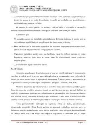 ESTADO DE SANTA CATARINA
SECRETARIA DE ESTADO DA EDUCAÇÃO
ESCOLA DE EDUCAÇÃO BÁSICA GREGÓRIO MANOEL DE BEM
PPP da EEB Gregório Manoel de Bem - 2012 Página 22
 A contextualização construindo conhecimento, situando o aluno, o artista e o objeto artístico no
tempo, no espaço e no modo de produção, pensando nas condições que possibilitaram a
existência dos personagens e objetos;
O conceito de Arte é passível de mudança, está vinculado às referências e convenções
artísticas, estéticas e culturais inerentes a uma época, evolvendo transformações sociais.
Lembramos que:
 Os conteúdos devem ser trabalhados articuladamente de forma dinâmica, de acordo com as
necessidades e possibilidades de aprendizagem dos alunos e suas vivências;
 Deve ser observado os indicadores específicos das diferentes linguagens artísticas (arte visual,
cênica, musical, dança), bem como a linguagem oral e escrita;
 O professor trabalha de acordo com a sua habilitação específica podendo transitar nas outras
linguagens artísticas, junto com as outras áreas do conhecimento, numa perspectiva
interdisciplinar;
 A escola não tem objetivo de formar artistas.
3.3.1.2 Ciências
No ensino-aprendizagem de ciências, deve-se levar em consideração que “o conhecimento
científico só poderá ser efetivamente apropriado pelo aluno se corresponder a uma elaboração de
valores, de novas atitudes e não só aquisição de informações. É preciso pensar (...) as maneiras de
se garantir esta construção de múltiplos componentes”. (Proposta Curricular, 1998, 118).
O ensino de ciências deverá promover os caminhos para o conhecimento científico, como
forma de interpretar o próprio homem, o mundo em que vive com os seres que nele habitam as
condições econômicas e sociais em sua realidade material, preparando o indivíduo para a vida com
seus desafios, ou seja, com vistas à formação para a cidadania. Sendo assim, o ensino de ciências
constitui-se num processo de alfabetização científica e tecnológica através do método científico.
Tema problematizado: elaboração de hipóteses, coleta de dados, experimentação,
interpretação, conclusão. Dessa forma, permite ao educando estabelecer conexões com os
fenômenos naturais, socioculturais e assim realizar uma leitura e uma interpretação mais elaborada
do contexto onde vive. Para atingir esses objetivos sugerem-se os conteúdos que, ao serem
 