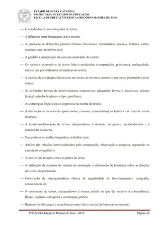 ESTADO DE SANTA CATARINA
SECRETARIA DE ESTADO DA EDUCAÇÃO
ESCOLA DE EDUCAÇÃO BÁSICA GREGÓRIO MANOEL DE BEM
PPP da EEB Gregório Manoel de Bem - 2012 Página 28
 O estudo dos diversos traçados de letras;
 A diferença entre linguagem oral e escrita;
 A produção de diferentes gêneros textuais (ficcionais, informativos, poesias, bilhetes, cartas,
convites, atas, relatórios etc);
 A gradativa apropriação da convencionalidade da escrita;
 Os recursos expressivos de textos lidos e produzidos (comparações, polissemia, ambiguidade,
análise das possibilidades semânticas do texto);
 A análise de estratégias discursivas em textos de diversos autores e em textos produzidos pelos
alunos;
 As diferentes formas de dizer (recursos expressivos, adequação formal e discursiva, seleção
lexical, seleção de gênero e tipo, paráfrase);
 As estratégias linguísticas e cognitivas na escrita de textos;
 A utilização de recursos de apoio (notas, resumos, comentários) na leitura e escritura de textos
diversos;
 A revisão/reelaboração de textos, adequando-os à situação, ao gênero, ao interlocutor e à
convenção da escrita.
 Nas práticas de análise linguística, trabalhar com:
 Análise das relações intravocabulares pela comparação, observação e pesquisa, superando os
exercícios ortográficos;
 A análise das relações entre as partes do texto;
 A utilização de recursos do sistema de pontuação e elaboração de hipóteses sobre as funções
dos sinais de pontuação;
 Construção de microgramáticas (busca de regularidade de funcionamento): ortografia,
concordância etc.
 A reestrutura de textos, adequando-os à norma padrão no que diz respeito à concordância,
flexão, regência, ortografia e acentuação gráfica;
 Registro de diferenças e semelhanças entre fala e escrita (influências recíprocas).
 