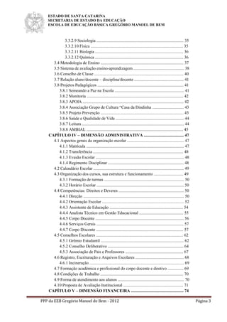 ESTADO DE SANTA CATARINA
SECRETARIA DE ESTADO DA EDUCAÇÃO
ESCOLA DE EDUCAÇÃO BÁSICA GREGÓRIO MANOEL DE BEM
PPP da EEB Gregório Manoel de Bem - 2012 Página 3
3.3.2.9 Sociologia ................................................................................... 35
3.3.2.10 Física ........................................................................................ 35
3.3.2.11 Biologia .................................................................................... 36
3.3.2.12 Química .................................................................................... 36
3.4 Metodologia de Ensino ............................................................................... 37
3.5 Sistema de avaliação ensino-aprendizagem ................................................ 38
3.6 Conselho de Classe ..................................................................................... 40
3.7 Relação aluno/docente – disciplina/docente ............................................... 41
3.8 Projetos Pedagógicos .................................................................................. 41
3.8.1 Semeando a Paz na Escola .................................................................. 41
3.8.2 Monitoria ............................................................................................ 42
3.8.3 APOIA ................................................................................................ 42
3.8.4 Associação Grupo de Cultura “Casa da Dindinha .............................. 43
3.8.5 Projeto Prevenção ............................................................................... 43
3.8.6 Saúde e Qualidade de Vida ................................................................. 44
3.8.7 Leitura ................................................................................................. 44
3.8.8 AMBIAL ............................................................................................ 45
CAPÍTULO IV – DIMENSÃO ADMINISTRATIVA ...................................... 47
4.1 Aspectos gerais da organização escolar ...................................................... 47
4.1.1 Matrícula ............................................................................................. 47
4.1.2 Transferência ...................................................................................... 48
4.1.3 Evasão Escolar .................................................................................... 48
4.1.4 Regimento Disciplinar ........................................................................ 48
4.2 Calendário Escolar ...................................................................................... 49
4.3 Organização dos cursos, sua estrutura e funcionamento ............................ 49
4.3.1 Formação de turmas ............................................................................ 50
4.3.2 Horário Escolar ................................................................................... 50
4.4 Competências: Direitos e Deveres .............................................................. 50
4.4.1 Direção ................................................................................................ 50
4.4.2 Orientação Escolar .............................................................................. 52
4.4.3 Assistente de Educação ...................................................................... 54
4.4.4 Analista Técnico em Gestão Educacional .......................................... 55
4.4.5 Corpo Docente .................................................................................... 56
4.4.6 Serviços Gerais ................................................................................... 57
4.4.7 Corpo Discente ................................................................................... 57
4.5 Conselhos Escolares ................................................................................... 62
4.5.1 Grêmio Estudantil ............................................................................... 62
4.5.2 Conselho Deliberativo ........................................................................ 64
4.5.3 Associação de Pais e Professores ....................................................... 67
4.6 Registro, Escrituração e Arquivos Escolares .............................................. 68
4.6.1 Incineração .......................................................................................... 69
4.7 Formação acadêmica e profissional do corpo docente e diretivo ............... 69
4.8 Condições de Trabalho ............................................................................... 70
4.9 Forma de atendimento aos alunos ............................................................... 70
4.10 Proposta de Avaliação Institucional ......................................................... 71
CAPÍTULO V – DIMENSÃO FINANCEIRA .................................................. 74
 