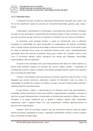ESTADO DE SANTA CATARINA
SECRETARIA DE ESTADO DA EDUCAÇÃO
ESCOLA DE EDUCAÇÃO BÁSICA GREGÓRIO MANOEL DE BEM
PPP da EEB Gregório Manoel de Bem - 2012 Página 30
3.3.1.7 Educação Física
A Educação Física por ser parte do conhecimento historicamente produzido, deve reunir o que
for de mais significativo ligado aos conceitos de movimento/corporeidade, ginástica, jogo, dança e
esporte.
Corporeidade é transcendermos a classificação e conceituação das ciências físicas e biológicas
do corpo ou mera mensuração ou quantificação do movimento humano. É fazer-se presente via corpo,
que sente, que pensa, que age. Corpo que, ao expressar-se na história, traz suas marcas, desvelando-as.
O movimento, como produção humana, é agente de transformação, pois as diferentes
concepções de corporeidade vão sendo incorporadas ao comportamento dos homens, constituindo,
assim, a cultura corporal, decorrente de necessidades e interesses histórico-sociais. O movimento, objeto
de estudo da Educação Física, possui um significado histórico-social e hoje é predominantemente
apresentado através dos conceitos de ginástica, dança, jogo e esporte. Ele é inerente a todos os seres
vivos. O movimento humano, porém, distingue-se dos demais pela linguagem, historicidade,
intencionalidade e pelo seu significado.
O esporte é uma construção social a que institucionalizou temas lúdicos da cultura corporal e se
projeta numa dimensão complexa de fenômeno que envolve códigos, sentidos e significados da
sociedade que constrói e o pratica. Fenômeno sócio-cultural, produção humana e agente sócio-educativo
para a construção da subjetividade.
A dança é uma produção social que representa os diversos aspectos da vida do homem. É uma
linguagem que permite exteriorizar sentimentos, emoções da afetividade vivida nas esferas da
religiosidade, do trabalho, dos costumes, dos hábitos, da saúde e da guerra. Representação estilizada e
simbólica da história social dos homens.
O jogo (brincar e jogar) é a representação de um fenômeno social, cuja intencionalidade e
curiosidade resultam num processo criativo para modificar, imaginariamente, a realidade e o presente. O
jogo tem um papel fundamental para a humanização do indivíduo pela aquisição de hábitos, valores e
atividades. É na relação interpessoal que se aprende a colaborar, repartir, ceder, compartilhar
experiências, expor e organizar ideias. Por essas características, contribui significativamente no
processo ensino-aprendizagem.
Ginástica: forma de exercitação corporal, cujo agir (movimentos básicos) resulta da própria
história dos homens, impregnada de sentido e significado, possibilitando concretas vivências corporais
para a constituição da subjetividade.
 