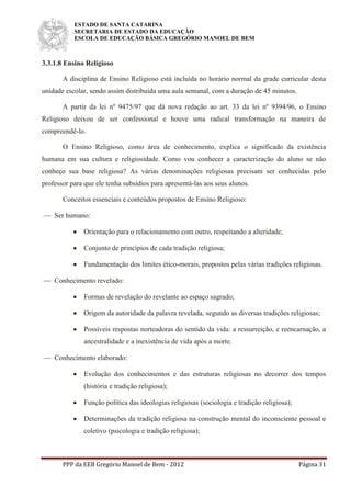 ESTADO DE SANTA CATARINA
SECRETARIA DE ESTADO DA EDUCAÇÃO
ESCOLA DE EDUCAÇÃO BÁSICA GREGÓRIO MANOEL DE BEM
PPP da EEB Gregório Manoel de Bem - 2012 Página 31
3.3.1.8 Ensino Religioso
A disciplina de Ensino Religioso está incluída no horário normal da grade curricular desta
unidade escolar, sendo assim distribuída uma aula semanal, com a duração de 45 minutos.
A partir da lei nº 9475/97 que dá nova redação ao art. 33 da lei nº 9394/96, o Ensino
Religioso deixou de ser confessional e houve uma radical transformação na maneira de
compreendê-lo.
O Ensino Religioso, como área de conhecimento, explica o significado da existência
humana em sua cultura e religiosidade. Como vou conhecer a caracterização do aluno se não
conheço sua base religiosa? As várias denominações religiosas precisam ser conhecidas pelo
professor para que ele tenha subsídios para apresentá-las aos seus alunos.
Conceitos essenciais e conteúdos propostos de Ensino Religioso:
 Ser humano:
 Orientação para o relacionamento com outro, respeitando a alteridade;
 Conjunto de princípios de cada tradição religiosa;
 Fundamentação dos limites ético-morais, propostos pelas várias tradições religiosas.
 Conhecimento revelado:
 Formas de revelação do revelante ao espaço sagrado;
 Origem da autoridade da palavra revelada, segundo as diversas tradições religiosas;
 Possíveis respostas norteadoras do sentido da vida: a ressurreição, e reencarnação, a
ancestralidade e a inexistência de vida após a morte.
 Conhecimento elaborado:
 Evolução dos conhecimentos e das estruturas religiosas no decorrer dos tempos
(história e tradição religiosa);
 Função política das ideologias religiosas (sociologia e tradição religiosa);
 Determinações da tradição religiosa na construção mental do inconsciente pessoal e
coletivo (psicologia e tradição religiosa);
 