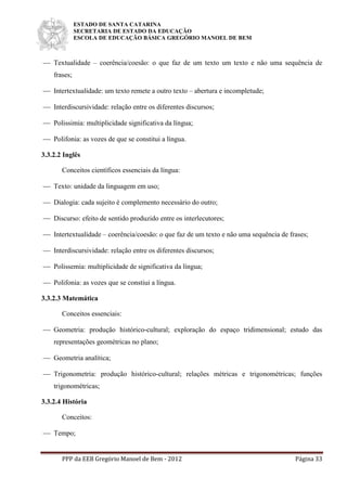 ESTADO DE SANTA CATARINA
SECRETARIA DE ESTADO DA EDUCAÇÃO
ESCOLA DE EDUCAÇÃO BÁSICA GREGÓRIO MANOEL DE BEM
PPP da EEB Gregório Manoel de Bem - 2012 Página 33
 Textualidade – coerência/coesão: o que faz de um texto um texto e não uma sequência de
frases;
 Intertextualidade: um texto remete a outro texto – abertura e incompletude;
 Interdiscursividade: relação entre os diferentes discursos;
 Polissimia: multiplicidade significativa da língua;
 Polifonia: as vozes de que se constitui a língua.
3.3.2.2 Inglês
Conceitos científicos essenciais da língua:
 Texto: unidade da linguagem em uso;
 Dialogia: cada sujeito é complemento necessário do outro;
 Discurso: efeito de sentido produzido entre os interlecutores;
 Intertextualidade – coerência/coesão: o que faz de um texto e não uma sequência de frases;
 Interdiscursividade: relação entre os diferentes discursos;
 Polissemia: multiplicidade de significativa da língua;
 Polifonia: as vozes que se constiui a língua.
3.3.2.3 Matemática
Conceitos essenciais:
 Geometria: produção histórico-cultural; exploração do espaço tridimensional; estudo das
representações geométricas no plano;
 Geometria analítica;
 Trigonometria: produção histórico-cultural; relações métricas e trigonométricas; funções
trigonométricas;
3.3.2.4 História
Conceitos:
 Tempo;
 