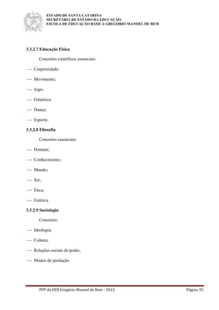 ESTADO DE SANTA CATARINA
SECRETARIA DE ESTADO DA EDUCAÇÃO
ESCOLA DE EDUCAÇÃO BÁSICA GREGÓRIO MANOEL DE BEM
PPP da EEB Gregório Manoel de Bem - 2012 Página 35
3.3.2.7 Educação Física
Conceitos científicos essenciais:
 Corporeidade;
 Movimento;
 Jogo;
 Ginástica;
 Dança;
 Esporte.
3.3.2.8 Filosofia
Conceitos essenciais:
 Homem;
 Conhecimento;
 Mundo;
 Ser;
 Ética;
 Estética.
3.3.2.9 Sociologia
Conceitos:
 Ideologia;
 Cultura;
 Relações sociais de poder;
 Modos de produção.
 