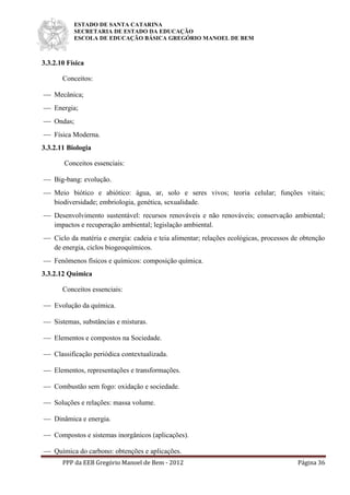 ESTADO DE SANTA CATARINA
SECRETARIA DE ESTADO DA EDUCAÇÃO
ESCOLA DE EDUCAÇÃO BÁSICA GREGÓRIO MANOEL DE BEM
PPP da EEB Gregório Manoel de Bem - 2012 Página 36
3.3.2.10 Física
Conceitos:
 Mecânica;
 Energia;
 Ondas;
 Física Moderna.
3.3.2.11 Biologia
Conceitos essenciais:
 Big-bang: evolução.
 Meio biótico e abiótico: água, ar, solo e seres vivos; teoria celular; funções vitais;
biodiversidade; embriologia, genética, sexualidade.
 Desenvolvimento sustentável: recursos renováveis e não renováveis; conservação ambiental;
impactos e recuperação ambiental; legislação ambiental.
 Ciclo da matéria e energia: cadeia e teia alimentar; relações ecológicas, processos de obtenção
de energia, ciclos biogeoquímicos.
 Fenômenos físicos e químicos: composição química.
3.3.2.12 Química
Conceitos essenciais:
 Evolução da química.
 Sistemas, substâncias e misturas.
 Elementos e compostos na Sociedade.
 Classificação periódica contextualizada.
 Elementos, representações e transformações.
 Combustão sem fogo: oxidação e sociedade.
 Soluções e relações: massa volume.
 Dinâmica e energia.
 Compostos e sistemas inorgânicos (aplicações).
 Química do carbono: obtenções e aplicações.
 