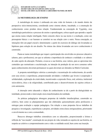 ESTADO DE SANTA CATARINA
SECRETARIA DE ESTADO DA EDUCAÇÃO
ESCOLA DE EDUCAÇÃO BÁSICA GREGÓRIO MANOEL DE BEM
PPP da EEB Gregório Manoel de Bem - 2012 Página 37
3.4 METODOLOGIA DE ENSINO
A metodologia de ensino é embasada em uma visão do homem e do mundo dentro da
perspectiva sócio-interacionista, considerada como sistema aberto, inacabado, e a construção do
conhecimento como produto dessa relação. Fundamentada na concepção de Vygotsky, essa
metodologia particulariza o processo de ensino e aprendizagem, coloca aquele que aprende e aquele
que ensina numa relação interligada. Outro conceito chave na sua teoria é a mediação, como um
pressuposto básico: o ser humano se constitui na sua relação com o outro. Nessa concepção, as
interações têm um papel crucial e determinante: a partir do exercício do diálogo são levantadas as
hipóteses para solução de um desafio. Na síntese das ideias levantadas um novo conhecimento é
construído.
Pauta-se numa metodologia que requer a participação dos envolvidos no processo educativo
(alunos, pais e professores), em que se salienta a importância de conhecer a realidade e os saberes
de cada sujeito da educação. Portanto, evoca-se a sua história, seus valores, para se aproximar dos
conteúdos que normatizam a escolarização, na intenção da produção de um novo consenso sobre
quais conhecimentos deveriam permanecer ou quais deveriam ser alterados na Matriz Curricular.
A proposta metodológica valoriza a construção e reconstrução do conhecimento, de acordo
com seus níveis e experiências, proporcionando atividades e trabalhos que levem à cooperação e
solidariedade, exploração da criatividade, incentivando a expressão física, oral, artística, intelectual
sócio-afetiva, ética e da religiosidade, contribuindo para o desenvolvimento de sujeitos críticos e
com autonomia.
A interação entre educando e objeto do conhecimento se dá a partir da dialogicidade na
totalidade, promovendo a intervenção sócio-transformadora da realidade.
As práticas pedagógicas abrangem propostas de trabalho interdisciplinar, construído no
coletivo, bem como os planejamentos que são elaborados quinzenalmente pelos professores e
entregue para avaliação a equipe pedagógica. Em relação a essas propostas faz-se trabalhos de
pesquisa e investigação, experiências e projetos, atividades extra-classe enriquecedoras, priorizando
o envolvimento na e com a comunidade..
Busca-se abranger trabalhos sistemáticos com os educandos, proporcionando a leitura e
reflexão do “seu mundo”, construção de seu projeto de vida, tornando-os sujeitos de sua história, no
respeito ao coletivo e comprometimento com a vida e a realidade social, bem como sua inserção.
 