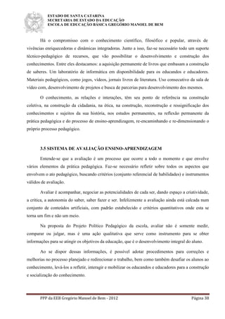 ESTADO DE SANTA CATARINA
SECRETARIA DE ESTADO DA EDUCAÇÃO
ESCOLA DE EDUCAÇÃO BÁSICA GREGÓRIO MANOEL DE BEM
PPP da EEB Gregório Manoel de Bem - 2012 Página 38
Há o compromisso com o conhecimento científico, filosófico e popular, através de
vivências enriquecedoras e dinâmicas integradoras. Junto a isso, faz-se necessário todo um suporte
técnico-pedagógico de recursos, que vão possibilitar o desenvolvimento e construção dos
conhecimentos. Entre eles destacamos: a aquisição permanente de livros que embasam a construção
de saberes. Um laboratório de informática em disponibilidade para os educandos e educadores.
Materiais pedagógicos, como jogos, vídeos, jornais livros de literatura. Uso consecutivo da sala de
vídeo com, desenvolvimento de projetos e busca de parcerias para desenvolvimento dos mesmos.
O conhecimento, as relações e interações, têm seu ponto de referência na construção
coletiva, na construção da cidadania, na ética, na construção, reconstrução e ressignificação dos
conhecimentos e sujeitos da sua história, nos estudos permanentes, na reflexão permanente da
prática pedagógica e do processo de ensino-aprendizagem, re-encaminhando e re-dimensionando o
próprio processo pedagógico.
3.5 SISTEMA DE AVALIAÇÃO ENSINO-APRENDIZAGEM
Entende-se que a avaliação é um processo que ocorre a todo o momento e que envolve
vários elementos da prática pedagógica. Faz-se necessário refletir sobre todos os aspectos que
envolvem o ato pedagógico, buscando critérios (conjunto referencial de habilidades) e instrumentos
válidos de avaliação.
Avaliar é acompanhar, negociar as potencialidades de cada ser, dando espaço a criatividade,
a crítica, a autonomia do saber, saber fazer e ser. Infelizmente a avaliação ainda está calcada num
conjunto de conteúdos artificiais, com padrão estabelecido e critérios quantitativos onde esta se
torna um fim e não um meio.
Na proposta do Projeto Político Pedagógico da escola, avaliar não é somente medir,
comparar ou julgar, mas é uma ação qualitativa que serve como instrumento para se obter
informações para se atingir os objetivos da educação, que é o desenvolvimento integral do aluno.
Ao se dispor dessas informações, é possível adotar procedimentos para correções e
melhorias no processo planejado e redirecionar o trabalho, bem como também desafiar os alunos ao
conhecimento, levá-los a refletir, interagir e mobilizar os educandos e educadores para a construção
e socialização do conhecimento.
 