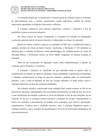 ESTADO DE SANTA CATARINA
SECRETARIA DE ESTADO DA EDUCAÇÃO
ESCOLA DE EDUCAÇÃO BÁSICA GREGÓRIO MANOEL DE BEM
PPP da EEB Gregório Manoel de Bem - 2012 Página 39
A instituição propõe que os instrumentos e técnicas gerais de avaliação sejam as avaliações
de aproveitamento orais e escritos, questionários, tarefas específicas, trabalho de criação,
observações espontâneas ou dirigidas e discussões e reflexões.
A avaliação constitui-se num processo diagnóstico, contínuo e cumulativo a fim de
possibilitar avanços no processo educativo.
Nas Séries Iniciais do Ensino Fundamental os resultados da avaliação do desempenho
escolar são expressos através de parecer descritivo, evidenciando os avanços do educando.
Quanto ao sistema avaliativo, segue-se as orientações da SED, que é o padrão para todas as
unidades escolares do estado de Santa Catarina. Atualmente, a Resolução nº 158 estabelece as
diretrizes para a avaliação do processo ensino-aprendizagem, nos estabelecimentos de ensino de
Educação Básica e Profissional Técnica de Nível Médio, integrantes do Sistema Estadual de
Educação.
Além de nos orientarmos na legislação citada, ainda complementamos a questão da
avaliação como a Formativa e a Somativa.
A avaliação é formativa no significado de que aconselha como os alunos estão se
transformando em direção aos objetivos almejados. Nessa modalidade, os professores acompanham
o estudante metodicamente ao longo do processo educativo, podendo saber, em determinados
períodos, o que o aluno já aprendeu em face dos escopos indicados, ou numa analise crítica à
educação tradicional, em face dos conteúdos trabalhados.
Na avaliação somativa, exteriorizada como avaliação final, porque acontece no fim de um
processo de educação e aprendizagem, tem uma função classificatória, em razão de que vão convir
a uma classificação do estudante conforme os níveis de aplicação no fim de uma disciplina, de um
semestre, de um ano. A avaliação somativa promove a definição de escopos, frequentemente se
baseia nos conteúdos e procedimentos de medida, como avaliações, teste objetivo, dissertações-
argumentativas. Colabora para a avaliação somativa, tanto a avaliação diagnóstica quanto a
avaliação formativa, que a avaliação da aprendizagem é um ciclo de intervenções pedagógicas de
um mesmo processo.
 