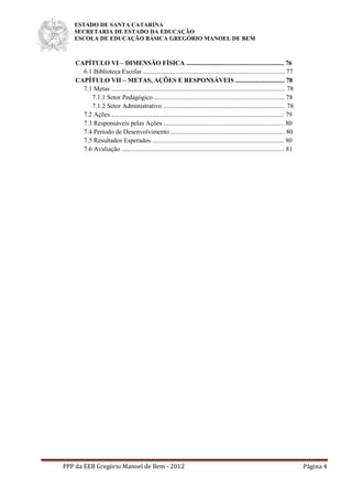 ESTADO DE SANTA CATARINA
SECRETARIA DE ESTADO DA EDUCAÇÃO
ESCOLA DE EDUCAÇÃO BÁSICA GREGÓRIO MANOEL DE BEM
PPP da EEB Gregório Manoel de Bem - 2012 Página 4
CAPÍTULO VI – DIMENSÃO FÍSICA ............................................................ 76
6.1 Biblioteca Escolar ....................................................................................... 77
CAPÍTULO VII – METAS, AÇÕES E RESPONSÁVEIS .............................. 78
7.1 Metas ........................................................................................................... 78
7.1.1 Setor Pedagógico ................................................................................ 78
7.1.2 Setor Administrativo ........................................................................... 78
7.2 Ações .......................................................................................................... 79
7.3 Responsáveis pelas Ações .......................................................................... 80
7.4 Período de Desenvolvimento ...................................................................... 80
7.5 Resultados Esperados ................................................................................. 80
7.6 Avaliação .................................................................................................... 81
 