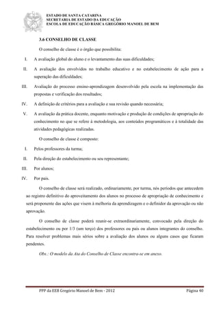 ESTADO DE SANTA CATARINA
SECRETARIA DE ESTADO DA EDUCAÇÃO
ESCOLA DE EDUCAÇÃO BÁSICA GREGÓRIO MANOEL DE BEM
PPP da EEB Gregório Manoel de Bem - 2012 Página 40
3.6 CONSELHO DE CLASSE
O conselho de classe é o órgão que possibilita:
I. A avaliação global do aluno e o levantamento das suas dificuldades;
II. A avaliação dos envolvidos no trabalho educativo e no estabelecimento de ação para a
superação das dificuldades;
III. Avaliação do processo ensino-aprendizagem desenvolvido pela escola na implementação das
propostas e verificação dos resultados;
IV. A definição de critérios para a avaliação e sua revisão quando necessária;
V. A avaliação da prática docente, enquanto motivação e produção de condições de apropriação do
conhecimento no que se refere à metodologia, aos conteúdos programáticos e à totalidade das
atividades pedagógicas realizadas.
O conselho de classe é composto:
I. Pelos professores da turma;
II. Pela direção do estabelecimento ou seu representante;
III. Por alunos;
IV. Por pais.
O conselho de classe será realizado, ordinariamente, por turma, nós períodos que antecedem
ao registro definitivo do aproveitamento dos alunos no processo de apropriação de conhecimento e
será proponente das ações que visem à melhoria da aprendizagem e o definidor da aprovação ou não
aprovação.
O conselho de classe poderá reunir-se extraordinariamente, convocado pela direção do
estabelecimento ou por 1/3 (um terço) dos professores ou pais ou alunos integrantes do conselho.
Para resolver problemas mais sérios sobre a avaliação dos alunos ou alguns casos que ficaram
pendentes.
Obs.: O modelo da Ata do Conselho de Classe encontra-se em anexo.
 