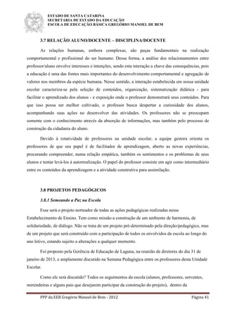 ESTADO DE SANTA CATARINA
SECRETARIA DE ESTADO DA EDUCAÇÃO
ESCOLA DE EDUCAÇÃO BÁSICA GREGÓRIO MANOEL DE BEM
PPP da EEB Gregório Manoel de Bem - 2012 Página 41
3.7 RELAÇÃO ALUNO/DOCENTE – DISCIPLINA/DOCENTE
As relações humanas, embora complexas, são peças fundamentais na realização
comportamental e profissional do ser humano. Dessa forma, a análise dos relacionamentos entre
professor/aluno envolve interesses e intenções, sendo esta interação a chave das consequências, pois
a educação é uma das fontes mais importantes do desenvolvimento comportamental e agregação de
valores nos membros da espécie humana. Nesse sentido, a interação estabelecida em nossa unidade
escolar caracteriza-se pela seleção de conteúdos, organização, sistematização didática - para
facilitar o aprendizado dos alunos - e exposição onde o professor demonstrará seus conteúdos. Para
que isso possa ser melhor cultivado, o professor busca despertar a curiosidade dos alunos,
acompanhando suas ações no desenvolver das atividades. Os professores não se preocupam
somente com o conhecimento através da absorção de informações, mas também pelo processo de
construção da cidadania do aluno.
Devido à rotatividade de professores na unidade escolar, a equipe gestora orienta os
professores de que seu papel é de facilitador de aprendizagem, aberto as novas experiências,
procurando compreender, numa relação empática, também os sentimentos e os problemas de seus
alunos e tentar levá-los à autorrealização. O papel do professor consiste em agir como intermediário
entre os conteúdos da aprendizagem e a atividade construtiva para assimilação.
3.8 PROJETOS PEDAGÓGICOS
3.8.1 Semeando a Paz na Escola
Esse será o projeto norteador de todas as ações pedagógicas realizadas nesse
Estabelecimento de Ensino. Tem como missão a construção de um ambiente de harmonia, de
solidariedade, de diálogo. Não se trata de um projeto pré-determinado pela direção/pedagógico, mas
de um projeto que será construído com a participação de todos os envolvidos da escola ao longo do
ano letivo, estando sujeito a alterações a qualquer momento.
Foi proposto pela Gerência de Educação de Laguna, na reunião de diretores do dia 31 de
janeiro de 2013, e amplamente discutido na Semana Pedagógica entre os professores desta Unidade
Escolar.
Como ele será discutido? Todos os seguimentos da escola (alunos, professores, serventes,
merendeiras e alguns pais que desejarem participar da construção do projeto), dentro da
 
