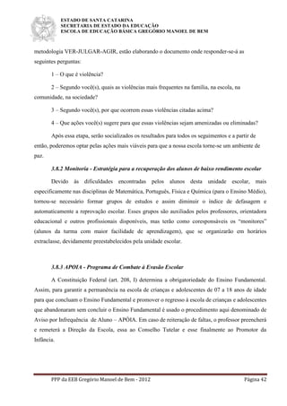 ESTADO DE SANTA CATARINA
SECRETARIA DE ESTADO DA EDUCAÇÃO
ESCOLA DE EDUCAÇÃO BÁSICA GREGÓRIO MANOEL DE BEM
PPP da EEB Gregório Manoel de Bem - 2012 Página 42
metodologia VER-JULGAR-AGIR, estão elaborando o documento onde responder-se-á as
seguintes perguntas:
1 – O que é violência?
2 – Segundo você(s), quais as violências mais frequentes na família, na escola, na
comunidade, na sociedade?
3 – Segundo você(s), por que ocorrem essas violências citadas acima?
4 – Que ações você(s) sugere para que essas violências sejam amenizadas ou eliminadas?
Após essa etapa, serão socializados os resultados para todos os seguimentos e a partir de
então, poderemos optar pelas ações mais viáveis para que a nossa escola torne-se um ambiente de
paz.
3.8.2 Monitoria - Estratégia para a recuperação dos alunos de baixo rendimento escolar
Devido às dificuldades encontradas pelos alunos desta unidade escolar, mais
especificamente nas disciplinas de Matemática, Português, Física e Química (para o Ensino Médio),
tornou-se necessário formar grupos de estudos e assim diminuir o índice de defasagem e
automaticamente a reprovação escolar. Esses grupos são auxiliados pelos professores, orientadora
educacional e outros profissionais disponíveis, mas terão como coresponsáveis os “monitores”
(alunos da turma com maior facilidade de aprendizagem), que se organizarão em horários
extraclasse, devidamente preestabelecidos pela unidade escolar.
3.8.3 APOIA - Programa de Combate à Evasão Escolar
A Constituição Federal (art. 208, I) determina a obrigatoriedade do Ensino Fundamental.
Assim, para garantir a permanência na escola de crianças e adolescentes de 07 a 18 anos de idade
para que concluam o Ensino Fundamental e promover o regresso à escola de crianças e adolescentes
que abandonaram sem concluir o Ensino Fundamental é usado o procedimento aqui denominado de
Aviso por Infrequência de Aluno – APÓIA. Em caso de reiteração de faltas, o professor preencherá
e remeterá a Direção da Escola, essa ao Conselho Tutelar e esse finalmente ao Promotor da
Infância.
 