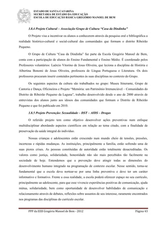 ESTADO DE SANTA CATARINA
SECRETARIA DE ESTADO DA EDUCAÇÃO
ESCOLA DE EDUCAÇÃO BÁSICA GREGÓRIO MANOEL DE BEM
PPP da EEB Gregório Manoel de Bem - 2012 Página 43
3.8.4 Projeto Cultural – Associação Grupo de Cultura “Casa da Dindinha”
O Projeto visa a incentivar os alunos a conhecerem através da pesquisa oral e bibliográfica a
realidade histórico-cultural e social-cultural das comunidades que formam o distrito Ribeirão
Pequeno.
O Grupo de Cultura “Casa da Dindinha” faz parte da Escola Gregório Manoel de Bem,
conta com a participação de alunos do Ensino Fundamental e Ensino Médio. É coordenado pelos
Professores voluntários: Laércio Vitorino de Jesus Oliveira, que leciona a disciplina de História e
Albertina Bonomi de Jesus Oliveira, professora de Língua Portuguesa e Literatura. Os dois
professores procuram inserir conteúdos pertinentes às suas disciplinas no contexto do Grupo.
Os seguintes aspectos da cultura são trabalhados no grupo: Museu Itinerante, Grupo de
Cantoria e Dança, Oficineiros e Projeto “Memória: um Patrimônio Irrenunciável – Comunidades do
Distrito de Ribeirão Pequeno da Laguna”, trabalho desenvolvido desde o ano de 2000 através de
entrevistas dos alunos junto aos idosos das comunidades que formam o Distrito de Ribeirão
Pequeno e que foi publicado em 2010.
3.8.5 Projeto Prevenção: Sexualidade – DST – AIDS – Drogas
O referido projeto tem como objetivo desenvolver ações preventivas num enfoque
multidisciplinar abordando aspectos científicos em relação ao tema citado, com a finalidade de
preservação da saúde integral do indivíduo.
Nossas crianças e adolescentes estão crescendo num mundo cheio de tensões, pressões,
incertezas e rápidas mudanças. As instituições, principalmente a família, estão sofrendo uma de
suas piores crises. As pessoas constituídas de autoridade estão totalmente desacreditadas. Os
valores como justiça, solidariedade, honestidade não são mais percebidos tão facilmente na
sociedade de hoje. Entendemos que a prevenção deve atingir todas as dimensões do
desenvolvimento humano integrado na programação de contexto escolar. Nesse sentido, torna-se
fundamental que a escola deva nortear-se por uma linha preventiva e deve ter um caráter
informativo e formativo. Frente a essa realidade, a escola poderá oferecer espaço no seu currículo,
principalmente ao adolescente, para que esse vivencie experiências positivas de comunicação, ajuda
mútua, solidariedade, bem como oportunidade de desenvolver habilidades de comunicação e
relacionamento através de debates, reflexões sobre assuntos de seu interesse, raramente encontrados
nos programas das disciplinas do currículo escolar.
 