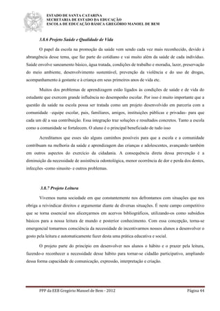 ESTADO DE SANTA CATARINA
SECRETARIA DE ESTADO DA EDUCAÇÃO
ESCOLA DE EDUCAÇÃO BÁSICA GREGÓRIO MANOEL DE BEM
PPP da EEB Gregório Manoel de Bem - 2012 Página 44
3.8.6 Projeto Saúde e Qualidade de Vida
O papel da escola na promoção da saúde vem sendo cada vez mais reconhecido, devido à
abrangência desse tema, que faz parte do cotidiano e vai muito além da saúde de cada indivíduo.
Saúde envolve saneamento básico, água tratada, condições de trabalho e moradia, lazer, preservação
do meio ambiente, desenvolvimento sustentável, prevenção da violência e do uso de drogas,
acompanhamento à gestante e à criança em seus primeiros anos de vida etc.
Muitos dos problemas de aprendizagem estão ligados às condições de saúde e de vida do
estudante que exercem grande influência no desempenho escolar. Por isso é muito importante que a
questão da saúde na escola possa ser tratada como um projeto desenvolvido em parceria com a
comunidade –equipe escolar, pais, familiares, amigos, instituições públicas e privadas- para que
cada um dê a sua contribuição. Essa integração traz soluções e resultados concretos. Tanto a escola
como a comunidade se fortalecem. O aluno é o principal beneficiado de tudo isso
Acreditamos que esses são alguns caminhos possíveis para que a escola e a comunidade
contribuam na melhoria da saúde e aprendizagem das crianças e adolescentes, avançando também
em outros aspectos do exercício da cidadania. A consequência direta dessa prevenção é a
diminuição da necessidade de assistência odontológica, menor ocorrência de dor e perda dos dentes,
infecções -como sinusite- e outros problemas.
3.8.7 Projeto Leitura
Vivemos numa sociedade em que constantemente nos defrontamos com situações que nos
obriga a reivindicar direitos e argumentar diante de diversas situações. É neste campo competitivo
que se torna essencial nos alicerçarmos em acervos bibliográficos, utilizando-os como subsídios
básicos para a nossa leitura de mundo e posterior conhecimento. Com essa concepção, torna-se
emergencial tomarmos consciência da necessidade de incentivarmos nossos alunos a desenvolver o
gosto pela leitura e automaticamente fazer desta uma prática educativa e social.
O projeto parte do princípio em desenvolver nos alunos o hábito e o prazer pela leitura,
fazendo-o reconhecer a necessidade desse hábito para tornar-se cidadão participativo, ampliando
dessa forma capacidade de comunicação, expressão, interpretação e criação.
 