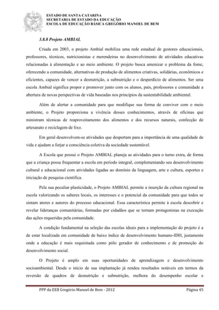 ESTADO DE SANTA CATARINA
SECRETARIA DE ESTADO DA EDUCAÇÃO
ESCOLA DE EDUCAÇÃO BÁSICA GREGÓRIO MANOEL DE BEM
PPP da EEB Gregório Manoel de Bem - 2012 Página 45
3.8.8 Projeto AMBIAL
Criada em 2003, o projeto Ambial mobiliza uma rede estadual de gestores educacionais,
professores, técnicos, nutricionistas e merendeiras no desenvolvimento de atividades educativas
relacionadas à alimentação e ao meio ambiente. O projeto busca amenizar o problema da fome,
oferecendo a comunidade, alternativas de produção de alimentos criativas, solidárias, econômicos e
eficientes, capazes de vencer a desnutrição, a subnutrição e o desperdício de alimentos. Ser uma
escola Ambial significa propor e promover junto com os alunos, pais, professores e comunidade a
abertura de novas perspectivas de vida baseadas nos princípios da sustentabilidade ambiental.
Além de alertar a comunidade para que modifique sua forma de conviver com o meio
ambiente, o Projeto proporciona a vivência desses conhecimentos, através de oficinas que
ministram técnicas de reaproveitamento dos alimentos e dos recursos naturais, confecção de
artesanato e reciclagem de lixo.
Em geral desenvolvem-se atividades que despertam para a importância de uma qualidade de
vida e ajudam a forjar a consciência coletiva da sociedade sustentável.
A Escola que possui o Projeto AMBIAL planeja as atividades para o turno extra, de forma
que a criança possa frequentar a escola em período integral, complementando seu desenvolvimento
cultural e educacional com atividades ligadas ao domínio da linguagem, arte e cultura, esportes e
iniciação de pesquisa cientifica.
Pela sua peculiar plasticidade, o Projeto AMBIAL permite a inserção da cultura regional na
escola valorizando os saberes locais, os interesses e o potencial da comunidade para que todos se
sintam atores e autores do processo educacional. Essa característica permite à escola descobrir e
revelar lideranças comunitárias, formadas por cidadãos que se tornam protagonistas na execução
das ações requeridas pela comunidade.
A condição fundamental na seleção das escolas ideais para a implementação do projeto é a
de estar localizada em comunidade de baixo índice de desenvolvimento humano-IDH, justamente
onde a educação é mais requisitada como pólo gerador de conhecimento e de promoção do
desenvolvimento social.
O Projeto é amplo em suas oportunidades de aprendizagem e desenvolvimento
socioambiental. Desde o início de sua implantação já rendeu resultados notáveis em termos da
reversão de quadros de desnutrição e subnutrição, melhora do desempenho escolar e
 