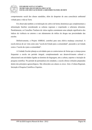 ESTADO DE SANTA CATARINA
SECRETARIA DE ESTADO DA EDUCAÇÃO
ESCOLA DE EDUCAÇÃO BÁSICA GREGÓRIO MANOEL DE BEM
PPP da EEB Gregório Manoel de Bem - 2012 Página 46
comportamento social dos alunos atendidos, além do despertar de uma consciência ambiental
voltada para a vida na Terra.
Foi observada também a revitalização do cultivo de hortas domésticas que complementam a
alimentação familiar considerando as culturas regionais e respeitando a soberania alimentar.
Paralelamente, os Conselhos Tutelares de várias regiões constataram uma redução significativa dos
índices de violência no entorno e um afastamento do tráfico de drogas nas proximidades das
escolas.
Definitivamente, o Projeto AMBIAL contribui para uma efetiva mudança conceitual. A
escola deixou de ser vista como uma "escola do Estado para a comunidade", passando a ser tratada
como a "escola da e para a comunidade".
A Unidade Escolar planeja as atividades para os contra-turnos de forma que a criança possa
frequentar a escola em período integral, complementando seu desenvolvimento cultural e
educacional com atividades ligadas ao domínio da linguagem, arte e cultura, esportes e iniciação de
pesquisa científica. No período de permanência do estudante, a escola oferece refeições preparadas
dentro dos princípios agroecológicos. São oferecidos aos alunos os eixos: Arte e Cultura Regional,
Iniciação à Pesquisa Científica e Esportes.
 