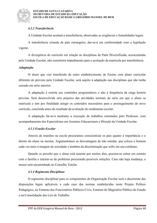 ESTADO DE SANTA CATARINA
SECRETARIA DE ESTADO DA EDUCAÇÃO
ESCOLA DE EDUCAÇÃO BÁSICA GREGÓRIO MANOEL DE BEM
PPP da EEB Gregório Manoel de Bem - 2012 Página 48
4.1.2 Transferência
A Unidade Escolar aceitará a transferência, observadas as exigências e formalidades legais.
A transferência oriunda de país estrangeiro, dar-se-á em conformidade com a legislação
vigente.
A divergência de currículo em relação às disciplinas da Parte Diversificada, acrescentadas
pela Unidade Escolar, não constituirá impedimento para a aceitação da matrícula por transferência.
Adaptação
O aluno que vier transferido de outro estabelecimento de Ensino com plano curricular
diferente do previsto pela Unidade Escolar, será sujeito à adaptação nas disciplinas que não tenha
cursado em série anterior.
A adaptação é restrita aos conteúdos programáticos e não à frequência da carga horária
prevista. Será desenvolvida sem prejuízo das atividades normais da série em que o aluno se
matricula e tem por finalidade atingir os conteúdos necessários para o prosseguimento do novo
currículo, concluída antes do resultado da avaliação do rendimento escolar.
A adaptação far-se-á mediante a execução de trabalhos orientados pelo Professor, com
acompanhamento dos Especialistas em Assuntos Educacionais e Direção da Unidade Escolar.
4.1.3 Evasão Escolar
Através de reuniões na escola procuramos conscientizar os pais quanto à importância e o
direito do aluno na mesma. Argumentamos as desvantagens de não estudar, que coloca o homem
cada vez mais à margem da sociedade e também da discriminação que sofre em seu cotidiano.
Quando se percebe que o aluno está ausente por muitos dias, procura-se entrar em contato
com a família e inteirar-se do problema procurando possíveis soluções. Caso não haja mudança, o
menor será encaminhado ao Conselho Tutelar.
4.1.4 Regimento Disciplinar
O regimento disciplinar para os componentes da Organização Escolar será o decorrente das
disposições legais aplicáveis a cada caso das normas estabelecidas neste Projeto Político
Pedagógico, no Estatuto dos Funcionários Públicos Civis, Estatuto do Magistério Público do Estado
e na Consolidação das Leis de Trabalho.
 