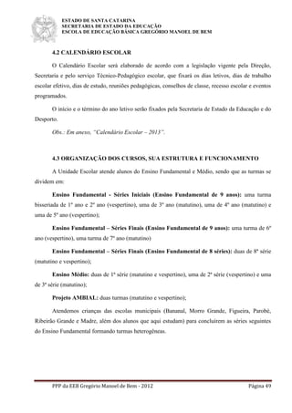ESTADO DE SANTA CATARINA
SECRETARIA DE ESTADO DA EDUCAÇÃO
ESCOLA DE EDUCAÇÃO BÁSICA GREGÓRIO MANOEL DE BEM
PPP da EEB Gregório Manoel de Bem - 2012 Página 49
4.2 CALENDÁRIO ESCOLAR
O Calendário Escolar será elaborado de acordo com a legislação vigente pela Direção,
Secretaria e pelo serviço Técnico-Pedagógico escolar, que fixará os dias letivos, dias de trabalho
escolar efetivo, dias de estudo, reuniões pedagógicas, conselhos de classe, recesso escolar e eventos
programados.
O início e o término do ano letivo serão fixados pela Secretaria de Estado da Educação e do
Desporto.
Obs.: Em anexo, “Calendário Escolar – 2013”.
4.3 ORGANIZAÇÃO DOS CURSOS, SUA ESTRUTURA E FUNCIONAMENTO
A Unidade Escolar atende alunos do Ensino Fundamental e Médio, sendo que as turmas se
dividem em:
Ensino Fundamental - Séries Iniciais (Ensino Fundamental de 9 anos): uma turma
bisseriada de 1º ano e 2º ano (vespertino), uma de 3º ano (matutino), uma de 4º ano (matutino) e
uma de 5º ano (vespertino);
Ensino Fundamental – Séries Finais (Ensino Fundamental de 9 anos): uma turma de 6º
ano (vespertino), uma turma de 7º ano (matutino)
Ensino Fundamental – Séries Finais (Ensino Fundamental de 8 séries): duas de 8ª série
(matutino e vespertino);
Ensino Médio: duas de 1ª série (matutino e vespertino), uma de 2ª série (vespertino) e uma
de 3ª série (matutino);
Projeto AMBIAL: duas turmas (matutino e vespertino);
Atendemos crianças das escolas municipais (Bananal, Morro Grande, Figueira, Parobé,
Ribeirão Grande e Madre, além dos alunos que aqui estudam) para concluírem as séries seguintes
do Ensino Fundamental formando turmas heterogêneas.
 
