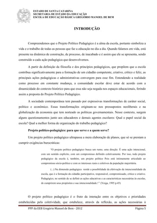 ESTADO DE SANTA CATARINA
SECRETARIA DE ESTADO DA EDUCAÇÃO
ESCOLA DE EDUCAÇÃO BÁSICA GREGÓRIO MANOEL DE BEM
PPP da EEB Gregório Manoel de Bem - 2012 Página 5
INTRODUÇÃO
Compreendemos que o Projeto Político Pedagógico é a alma da escola, portanto simboliza a
vida e o trabalho de todas as pessoas que faz a educação no dia a dia. Quando falamos em vida, está
presente na dinâmica de construção, de processo, de inacabado e é assim que ele se apresenta, sendo
construído a cada ação pedagógica que desenvolvemos.
A partir da definição da filosofia e dos princípios pedagógicos, que propõem que a escola
contribua significativamente para a formação de um cidadão competente, criativo, crítico e feliz, as
principais ações pedagógicas e administrativas convergem para esse fim. Entendendo a realidade
como processo em constante mudança, a comunidade escolar deve estar de acordo com a
dinamicidade do contexto histórico para que essa não seja negada nos espaços educacionais, ferindo
assim a proposta do Projeto Político Pedagógico.
A sociedade contemporânea tem passado por expressivas transformações de caráter social,
político e econômico. Essas transformações originam-se nos pressupostos neoliberais e na
globalização da economia que tem norteado as políticas governamentais. Nesse contexto, surgem
alguns questionamentos junto aos educadores e demais agentes escolares: Qual o papel social da
escola? Qual a melhor forma de organização do trabalho pedagógico?
Projeto político-pedagógico: para que serve e a quem serve?
Um projeto político pedagógico ultrapassa a mera elaboração de planos, que só se prestam a
cumprir exigências burocráticas:
“O projeto político pedagógico busca um rumo, uma direção. É uma ação intencional,
com um sentido explícito, com um compromisso definido coletivamente. Por isso, todo projeto
pedagógico da escola é, também, um projeto político Pois está intimamente articulado ao
compromisso sócio-político e com os interesses reais e coletivos da população majoritária.
(...) Na dimensão pedagógica reside a possibilidade da efetivação da intencionalidade da
escola, que é a formação do cidadão participativo, responsável, compromissado, crítico e criativo.
Pedagógico, no sentido de se definir as ações educativas e as características necessárias às escolas,
de cumprirem seus propósitos e sua intencionalidade.!’’ (Veiga, 1995 p.45)
O projeto político pedagógico é o fruto da interação entre os objetivos e prioridades
estabelecidas pela coletividade, que estabelece, através da reflexão, as ações necessárias à
 