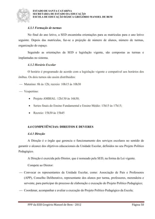 ESTADO DE SANTA CATARINA
SECRETARIA DE ESTADO DA EDUCAÇÃO
ESCOLA DE EDUCAÇÃO BÁSICA GREGÓRIO MANOEL DE BEM
PPP da EEB Gregório Manoel de Bem - 2012 Página 50
4.3.1 Formação de turmas
No final do ano letivo, a SED encaminha orientações para as matrículas para o ano letivo
seguinte. Depois das matrículas, faz-se a projeção de número de alunos, número de turmas,
organização do espaço.
Seguindo as orientações da SED e legislação vigente, são compostas as turmas e
implantadas no sistema.
4.3.2 Horário Escolar
O horário é programado de acordo com a legislação vigente e compatível aos horários dos
ônibus. Os dois turnos são assim distribuídos:
 Matutino: 8h às 12h; recreio: 10h15 às 10h30
 Vespertino:
 Projeto AMBIAL: 12h130 às 16h30;
 Series finais do Ensino Fundamental e Ensino Médio: 13h15 às 17h15;
 Recreio: 15h30 às 15h45
4.4 COMPETÊNCIAS: DIREITOS E DEVERES
4.4.1 Direção
A Direção é o órgão que gerencia o funcionamento dos serviços escolares no sentido de
garantir o alcance dos objetivos educacionais da Unidade Escolar, definidos no seu Projeto Político
Pedagógico.
A Direção é exercida pelo Diretor, que é nomeado pela SED, na forma da Lei vigente.
Compete ao Diretor:
 Convocar os representantes da Unidade Escolar, como: Associação de Pais e Professores
(APP), Conselho Deliberativo, representante dos alunos por turma, professores, merendeira e
servente, para participar do processo de elaboração e execução do Projeto Político Pedagógico;
 Coordenar, acompanhar e avaliar a execução do Projeto Político Pedagógico da Escola;
 