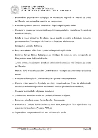 ESTADO DE SANTA CATARINA
SECRETARIA DE ESTADO DA EDUCAÇÃO
ESCOLA DE EDUCAÇÃO BÁSICA GREGÓRIO MANOEL DE BEM
PPP da EEB Gregório Manoel de Bem - 2012 Página 51
 Encaminhar o projeto Político Pedagógico a Coordenadoria Regional e a Secretaria de Estado
da Educação para aprovação e garantir o seu cumprimento;
 Coordenar o plano de aplicação financeira e a respectiva prestação de contas;
 Coordenar o processo de implementação das diretrizes pedagógicas emanadas da Secretaria de
Estado da Educação;
 Estudar e propor alternativas de solução, ouvida quando necessário as Entidades Escolares,
para atender situações emergenciais de ordem pedagógica e administrativa;
 Participar do Conselho de Classe;
 Propor alterações na oferta de serviços de ensino prestados pela escola;
 Propor ao Serviço Técnico Pedagógicos, as estratégias de ensino que serão incorporadas ao
Planejamento Anual da Unidade Escolar;
 Aplicar normas, procedimentos e medidas administrativas emanadas pela Secretaria de Estado
da Educação;
 Manter o fluxo de informações entre Unidade Escolar e os órgãos da administração estadual de
ensino;
 Coordenar a elaboração do Calendário Escolar e garantir o seu cumprimento;
 Cumprir e fazer cumprir a legislação em vigor, comunicando aos órgãos da administração
estadual de ensino as irregularidade no âmbito da escola e aplicar medidas saneadoras;
 Coordenar as solenidades e festas de formaturas;
 Administrar o patrimônio escolar em conformidade com a lei vigente;
 Promover a articulação entre a Escola, Família e Comunidade;
 Comunicar ao Conselho Tutelar os casos de: maus tratos, reiteração de faltas injustificadas e de
evasão escolar dos alunos (Programa APÓIA);
 Supervisionar a empresa terceirizada para a Alimentação escolar.
 