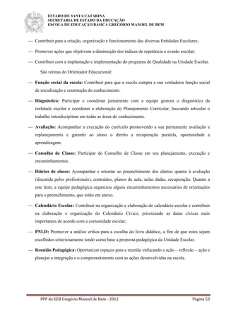 ESTADO DE SANTA CATARINA
SECRETARIA DE ESTADO DA EDUCAÇÃO
ESCOLA DE EDUCAÇÃO BÁSICA GREGÓRIO MANOEL DE BEM
PPP da EEB Gregório Manoel de Bem - 2012 Página 53
 Contribuir para a criação, organização e funcionamento das diversas Entidades Escolares;
 Promover ações que objetivem a diminuição dos índices de repetência e evasão escolar;
 Contribuir com a implantação e implementação do programa de Qualidade na Unidade Escolar.
São rotinas do Orientador Educacional:
 Função social da escola: Contribuir para que a escola cumpra a sua verdadeira função social
de socialização e construção do conhecimento.
 Diagnóstico: Participar e coordenar juntamente com a equipe gestora o diagnóstico da
realidade escolar e coordenar a elaboração do Planejamento Curricular, buscando articular o
trabalho interdisciplinar em todas as áreas do conhecimento.
 Avaliação: Acompanhar a execução do currículo promovendo a sua permanente avaliação e
replanejamento e garantir ao aluno o direito a recuperação paralela, oportunidade a
aprendizagem.
 Conselho de Classe: Participar do Conselho de Classe em seu planejamento, execução e
encaminhamentos.
 Diários de classe: Acompanhar e orientar ao preenchimento dos diários quanto à avaliação
(discutida pelos profissionais), conteúdos, planos de aula, aulas dadas, recuperação. Quanto a
este item, a equipe pedagógica organizou alguns encaminhamentos necessários de orientações
para o preenchimento, que estão em anexo.
 Calendário Escolar: Contribuir na organização e elaboração do calendário escolar e contribuir
na elaboração e organização do Calendário Cívico, priorizando as datas cívicas mais
importantes de acordo com a comunidade escolar;
 PNLD: Promover a análise crítica para a escolha do livro didático, a fim de que estes sejam
escolhidos criteriosamente tendo como base a proposta pedagógica da Unidade Escolar.
 Reunião Pedagógica: Oportunizar espaços para a reunião enfocando a ação – reflexão – ação e
planejar a integração e o comprometimento com as ações desenvolvidas na escola.
 