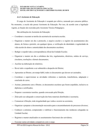 ESTADO DE SANTA CATARINA
SECRETARIA DE ESTADO DA EDUCAÇÃO
ESCOLA DE EDUCAÇÃO BÁSICA GREGÓRIO MANOEL DE BEM
PPP da EEB Gregório Manoel de Bem - 2012 Página 54
4.4.3 Assistente de Educação
O cargo de Assistente de Educação é ocupado por efetivo, nomeado por concurso público.
No momento, a escola não possui Assistente de Educação. Por isso, de acordo com a legislação
vigente, as função são exercidas pelo Assistente Técnico Pedagógico.
São atribuições do Assistente de Educação:
 Coordenar e executar as tarefas da secretaria da secretaria escolar;
 Organizar e manter em dia o protocolo, o arquivo escolar e o registro de assentamentos dos
alunos, de forma a permitir, em qualquer época, a verificação da identidade e regularidade da
vida escolar do aluno e autenticidade dos documentos escolares;
 Redigir e expedir toda a correspondência oficial da Unidade Escolar;
 Organizar e manter em dia a coletânea das leis, regulamentos, diretrizes, ordens de serviço,
circulares, resoluções e demais documentos;
 Auxiliar na elaboração de relatórios;
 Rever todo o expediente a ser submetido a despacho do Diretor;
 Apresentar ao Diretor, em tempo hábil, todos os documentos que devem ser assinados;
 Coordenar e supervisionar as atividades referentes a matrícula, transferência, adaptação e
conclusão de curso;
 Assinar, juntamente com o Diretor, os documentos escolares que forem expedidos, inclusive os
diplomas e certificados;
 Preparar e secretariar reuniões, quando convocado pela Direção;
 Zelar pelo uso adequado e conservação dos bens materiais distribuídos à secretaria;
 Comunicar à Direção, toda irregularidade que venha a ocorrer na secretaria;
 Organizar e preparar a documentação necessária para o encaminhamento de processos diversos;
 Conhecer a estrutura, compreender e viabilizar o funcionamento das instâncias colegiadas na
Unidade Escolar;
 Registrar e manter atualizados os assentamentos funcionais dos servidores;
 Executar outras atividades compatíveis com o cargo.
 