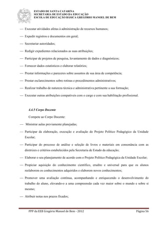 ESTADO DE SANTA CATARINA
SECRETARIA DE ESTADO DA EDUCAÇÃO
ESCOLA DE EDUCAÇÃO BÁSICA GREGÓRIO MANOEL DE BEM
PPP da EEB Gregório Manoel de Bem - 2012 Página 56
 Executar atividades afetas à administração de recursos humanos;
 Expedir registros e documentos em geral;
 Secretariar autoridades;
 Redigir expedientes relacionados as suas atribuições;
 Participar de projetos de pesquisa, levantamento de dados e diagnósticos;
 Fornecer dados estatísticos e elaborar relatórios;
 Prestar informações e pareceres sobre assuntos de sua área de competência;
 Prestar esclarecimentos sobre rotinas e procedimentos administrativos;
 Realizar trabalho de natureza técnica e administrativa pertinente a sua formação;
 Executar outras atribuições compatíveis com o cargo e com sua habilitação profissional.
4.4.5 Corpo Docente
Compete ao Corpo Docente:
 Ministrar aulas previamente planejadas;
 Participar da elaboração, execução e avaliação do Projeto Político Pedagógico da Unidade
Escolar;
 Participar do processo de análise e seleção de livros e materiais em consonância com as
diretrizes e critérios estabelecidos pela Secretaria de Estado da educação;
 Elaborar o seu planejamento de acordo com o Projeto Político Pedagógica da Unidade Escolar;
 Propiciar aquisição do conhecimento científico, erudito e universal para que os alunos
reelaborem os conhecimentos adquiridos e elaborem novos conhecimentos;
 Promover uma avaliação contínua, acompanhando e enriquecendo o desenvolvimento do
trabalho do aluno, elevando-o a uma compreensão cada vez maior sobre o mundo e sobre si
mesmo;
 Atribuir notas nos prazos fixados;
 