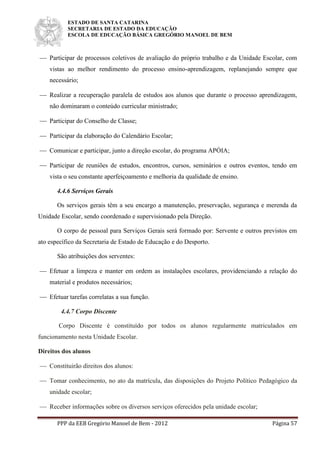 ESTADO DE SANTA CATARINA
SECRETARIA DE ESTADO DA EDUCAÇÃO
ESCOLA DE EDUCAÇÃO BÁSICA GREGÓRIO MANOEL DE BEM
PPP da EEB Gregório Manoel de Bem - 2012 Página 57
 Participar de processos coletivos de avaliação do próprio trabalho e da Unidade Escolar, com
vistas ao melhor rendimento do processo ensino-aprendizagem, replanejando sempre que
necessário;
 Realizar a recuperação paralela de estudos aos alunos que durante o processo aprendizagem,
não dominaram o conteúdo curricular ministrado;
 Participar do Conselho de Classe;
 Participar da elaboração do Calendário Escolar;
 Comunicar e participar, junto a direção escolar, do programa APÓIA;
 Participar de reuniões de estudos, encontros, cursos, seminários e outros eventos, tendo em
vista o seu constante aperfeiçoamento e melhoria da qualidade de ensino.
4.4.6 Serviços Gerais
Os serviços gerais têm a seu encargo a manutenção, preservação, segurança e merenda da
Unidade Escolar, sendo coordenado e supervisionado pela Direção.
O corpo de pessoal para Serviços Gerais será formado por: Servente e outros previstos em
ato específico da Secretaria de Estado de Educação e do Desporto.
São atribuições dos serventes:
 Efetuar a limpeza e manter em ordem as instalações escolares, providenciando a relação do
material e produtos necessários;
 Efetuar tarefas correlatas a sua função.
4.4.7 Corpo Discente
Corpo Discente é constituído por todos os alunos regularmente matriculados em
funcionamento nesta Unidade Escolar.
Direitos dos alunos
 Constituirão direitos dos alunos:
 Tomar conhecimento, no ato da matrícula, das disposições do Projeto Político Pedagógico da
unidade escolar;
 Receber informações sobre os diversos serviços oferecidos pela unidade escolar;
 