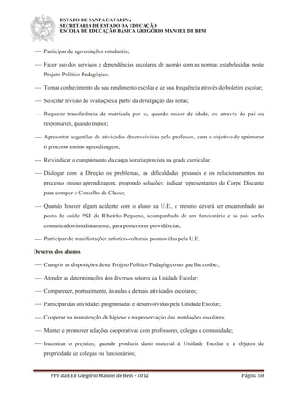 ESTADO DE SANTA CATARINA
SECRETARIA DE ESTADO DA EDUCAÇÃO
ESCOLA DE EDUCAÇÃO BÁSICA GREGÓRIO MANOEL DE BEM
PPP da EEB Gregório Manoel de Bem - 2012 Página 58
 Participar de agremiações estudantis;
 Fazer uso dos serviços e dependências escolares de acordo com as normas estabelecidas neste
Projeto Político Pedagógico.
 Tomar conhecimento do seu rendimento escolar e de sua frequência através do boletim escolar;
 Solicitar revisão de avaliações a partir da divulgação das notas;
 Requerer transferência de matrícula por si, quando maior de idade, ou através do pai ou
responsável, quando menor;
 Apresentar sugestões de atividades desenvolvidas pelo professor, com o objetivo de aprimorar
o processo ensino aprendizagem;
 Reivindicar o cumprimento da carga horária prevista na grade curricular;
 Dialogar com a Direção os problemas, as dificuldades pessoais e os relacionamentos no
processo ensino aprendizagem, propondo soluções; indicar representantes do Corpo Discente
para compor o Conselho de Classe;
 Quando houver algum acidente com o aluno na U.E., o mesmo deverá ser encaminhado ao
posto de saúde PSF de Ribeirão Pequeno, acompanhado de um funcionário e os pais serão
comunicados imediatamente, para posteriores providências;
 Participar de manifestações artístico-culturais promovidas pela U.E.
Deveres dos alunos
 Cumprir as disposições deste Projeto Político Pedagógico no que lhe couber;
 Atender as determinações dos diversos setores da Unidade Escolar;
 Comparecer, pontualmente, às aulas e demais atividades escolares;
 Participar das atividades programadas e desenvolvidas pela Unidade Escolar;
 Cooperar na manutenção da higiene e na preservação das instalações escolares;
 Manter e promover relações cooperativas com professores, colegas e comunidade;
 Indenizar o prejuízo, quando produzir dano material à Unidade Escolar e a objetos de
propriedade de colegas ou funcionários;
 