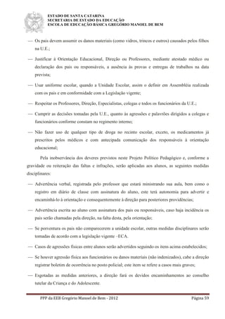 ESTADO DE SANTA CATARINA
SECRETARIA DE ESTADO DA EDUCAÇÃO
ESCOLA DE EDUCAÇÃO BÁSICA GREGÓRIO MANOEL DE BEM
PPP da EEB Gregório Manoel de Bem - 2012 Página 59
 Os pais devem assumir os danos materiais (como vidros, trincos e outros) causados pelos filhos
na U.E.;
 Justificar à Orientação Educacional, Direção ou Professores, mediante atestado médico ou
declaração dos pais ou responsáveis, a ausência às provas e entregas de trabalhos na data
prevista;
 Usar uniforme escolar, quando a Unidade Escolar, assim o definir em Assembléia realizada
com os pais e em conformidade com a Legislação vigente;
 Respeitar os Professores, Direção, Especialistas, colegas e todos os funcionários da U.E.;
 Cumprir as decisões tomadas pela U.E., quanto às agressões e palavrões dirigidos a colegas e
funcionários conforme constam no regimento interno;
 Não fazer uso de qualquer tipo de droga no recinto escolar, exceto, os medicamentos já
prescritos pelos médicos e com antecipada comunicação dos responsáveis à orientação
educacional;
Pela inobservância dos deveres previstos neste Projeto Político Pedagógico e, conforme a
gravidade ou reiteração das faltas e infrações, serão aplicadas aos alunos, as seguintes medidas
disciplinares:
 Advertência verbal, registrada pelo professor que estará ministrando sua aula, bem como o
registro em diário de classe com assinatura do aluno, este terá autonomia para advertir e
encaminhá-lo à orientação e consequentemente à direção para posteriores providências;
 Advertência escrita ao aluno com assinatura dos pais ou responsáveis, caso haja incidência os
pais serão chamadas pela direção, na falta desta, pela orientação;
 Se porventura os pais não comparecerem a unidade escolar, outras medidas disciplinares serão
tomadas de acordo com a legislação vigente –ECA.
 Casos de agressões físicas entre alunos serão advertidos seguindo os itens acima estabelecidos;
 Se houver agressão física aos funcionários ou danos materiais (não indenizados), cabe a direção
registrar boletim de ocorrência no posto policial; este item se refere a casos mais graves;
 Esgotadas as medidas anteriores, a direção fará os devidos encaminhamentos ao conselho
tutelar da Criança e do Adolescente.
 
