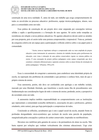 ESTADO DE SANTA CATARINA
SECRETARIA DE ESTADO DA EDUCAÇÃO
ESCOLA DE EDUCAÇÃO BÁSICA GREGÓRIO MANOEL DE BEM
PPP da EEB Gregório Manoel de Bem - 2012 Página 6
construção de uma nova realidade. É, antes de tudo, um trabalho que exige comprometimento de
todos os envolvidos no processo educativo: professores, equipe técnica-pedagógica, alunos, seus
pais e a comunidade como um todo.
Essa prática de construção de um projeto deve estar amparada por concepções teóricas
sólidas e supõe o aperfeiçoamento e a formação de seus agentes. Só assim serão rompidas as
resistências em relação a novas práticas educativas. Os agentes educativos devem sentir-se atraídos
por essa proposta, pois só assim terão uma postura comprometida e responsável. Trata-se, portanto
da conquista coletiva de um espaço para a participação e reflexão coletiva sobre o seu papel junto à
comunidade:
“Assim, torna-se importante reforçar a compreensão cada vez mais ampliada de projeto
educativo como instrumento de autonomia e domínio do trabalho docente pelos profissionais da
educação, com vistas à alteração de uma prática conservadora vigente no sistema público de
ensino. É essa concepção de projeto político pedagógico como espaço conquistado que deve
constituir o elemento diferencial para o aparente consenso sobre as atuais formas de orientação da
prática pedagógica.” (Pimenta, 1992 p.29)
Essa é a necessidade de conquistar a autonomia, para estabelecer uma identidade própria da
escola, na superação dos problemas da comunidade a que pertence e conhece bem, mais do que o
próprio sistema de ensino.
Essa autonomia, porém, não deve ser confundida com apologia a um trabalho isolado,
marcado por uma liberdade ilimitada, que transforme a escola numa ilha de procedimentos sem
fundamentação nas considerações legais de todo o sistema de ensino, perdendo, assim, a perspectiva
da sociedade como um todo.
A autonomia implica também responsabilidade no comprometimento com as instituições
que representam a comunidade (conselho deliberativo, associações de pais e professores, grêmios
estudantis, entre outras), para que haja participação e compromisso de todos.
Concluindo as reflexões, acreditamos que é este o papel social da escola, atuando frente às
profundas desigualdades sócio-econômico que excluem da escola uma parcela da população,
marginalizada pelas concepções e práticas de caráter conservador, inspiradas no neoliberalismo.
Devemos nos mobilizar pela garantia do acesso e da permanência do aluno na escola. Não
basta esperar por soluções que venham verticalmente dos sistemas educacionais. Urge criar
 